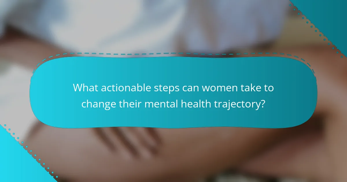 What actionable steps can women take to change their mental health trajectory?